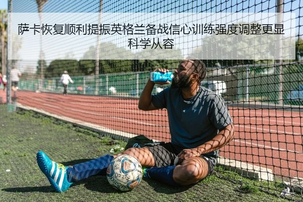 萨卡恢复顺利提振英格兰备战信心训练强度调整更显科学从容